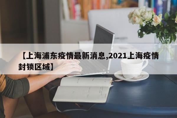 【上海浦东疫情最新消息,2021上海疫情封锁区域】