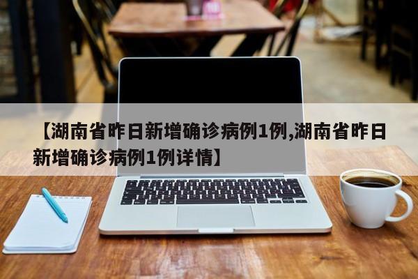 【湖南省昨日新增确诊病例1例,湖南省昨日新增确诊病例1例详情】