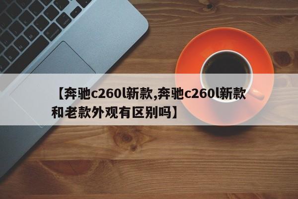 【奔驰c260l新款,奔驰c260l新款和老款外观有区别吗】