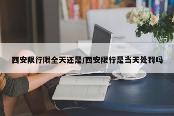 西安限行限全天还是/西安限行是当天处罚吗