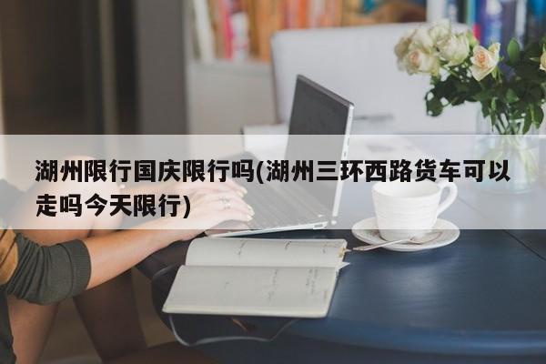 湖州限行国庆限行吗(湖州三环西路货车可以走吗今天限行)