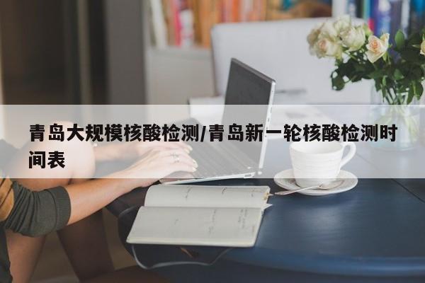 青岛大规模核酸检测/青岛新一轮核酸检测时间表