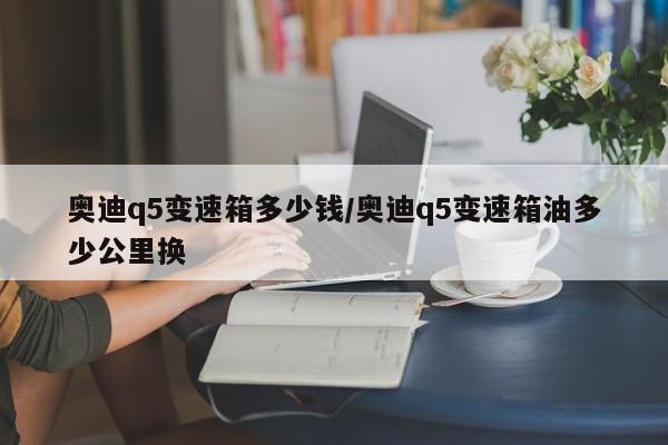奥迪q5变速箱多少钱/奥迪q5变速箱油多少公里换