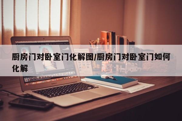 厨房门对卧室门化解图/厨房门对卧室门如何化解