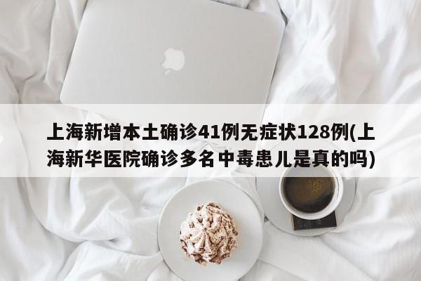 上海新增本土确诊41例无症状128例(上海新华医院确诊多名中毒患儿是真的吗)