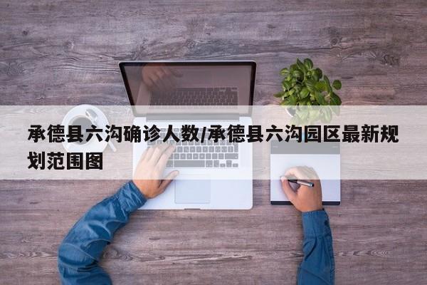 承德县六沟确诊人数/承德县六沟园区最新规划范围图