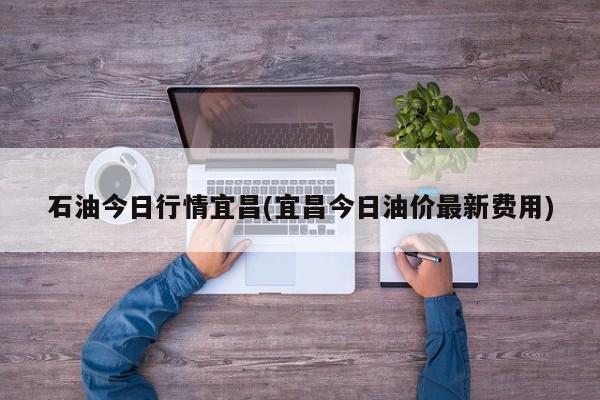 石油今日行情宜昌(宜昌今日油价最新费用)