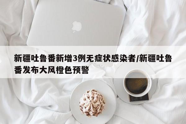 新疆吐鲁番新增3例无症状感染者/新疆吐鲁番发布大风橙色预警