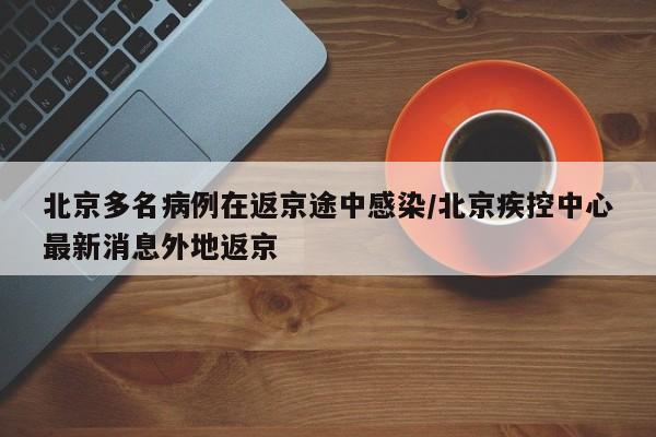 北京多名病例在返京途中感染/北京疾控中心最新消息外地返京
