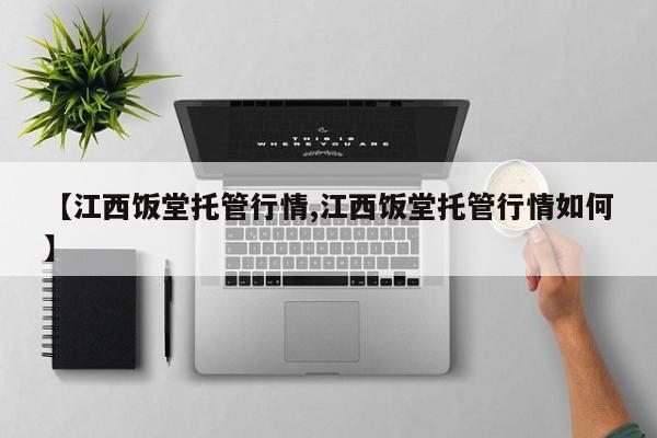 【江西饭堂托管行情,江西饭堂托管行情如何】
