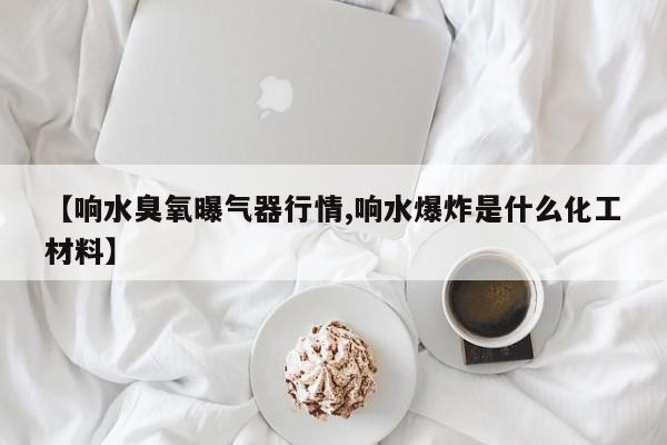 【响水臭氧曝气器行情,响水爆炸是什么化工材料】