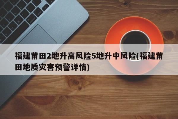 福建莆田2地升高风险5地升中风险(福建莆田地质灾害预警详情)