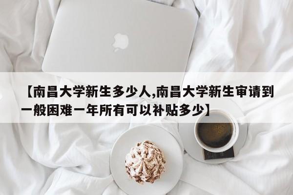 【南昌大学新生多少人,南昌大学新生审请到一般困难一年所有可以补贴多少】