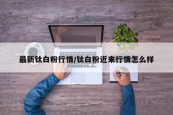 最新钛白粉行情/钛白粉近来行情怎么样