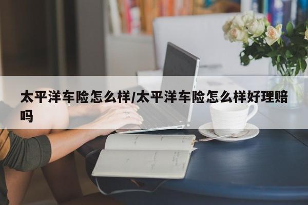太平洋车险怎么样/太平洋车险怎么样好理赔吗