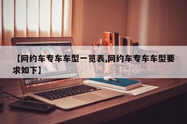 【网约车专车车型一览表,网约车专车车型要求如下】