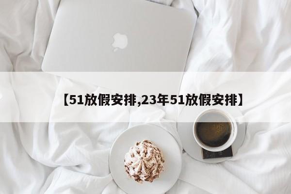 【51放假安排,23年51放假安排】