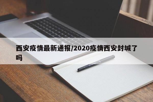西安疫情最新通报/2020疫情西安封城了吗