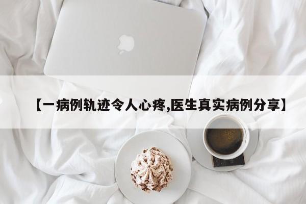 【一病例轨迹令人心疼,医生真实病例分享】