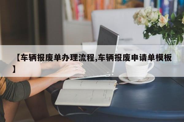 【车辆报废单办理流程,车辆报废申请单模板】
