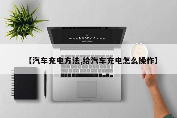 【汽车充电方法,给汽车充电怎么操作】