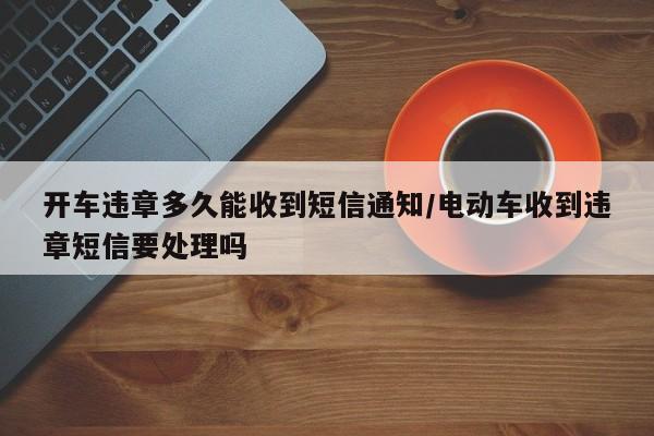 开车违章多久能收到短信通知/电动车收到违章短信要处理吗