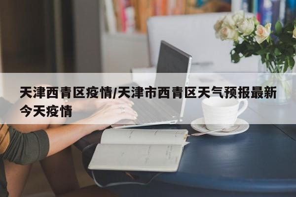 天津西青区疫情/天津市西青区天气预报最新今天疫情