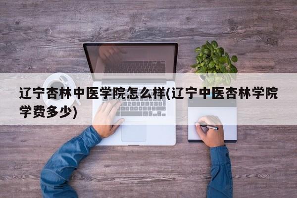 辽宁杏林中医学院怎么样(辽宁中医杏林学院学费多少)