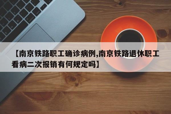 【南京铁路职工确诊病例,南京铁路退休职工看病二次报销有何规定吗】