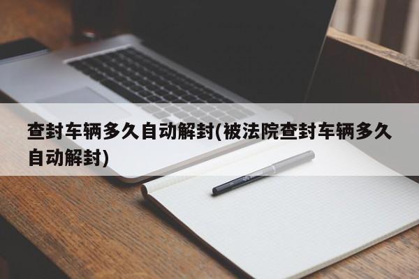 查封车辆多久自动解封(被法院查封车辆多久自动解封)