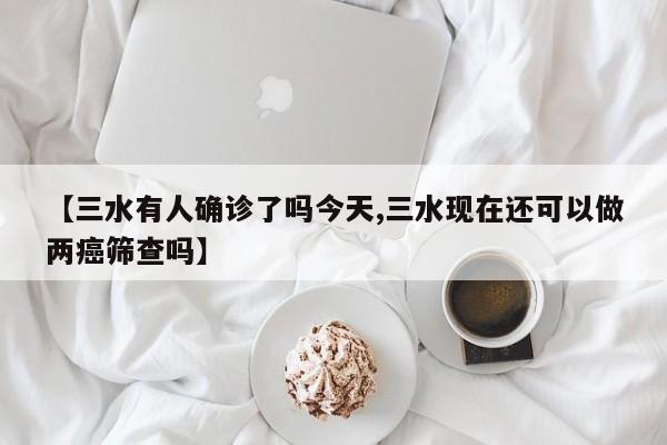 【三水有人确诊了吗今天,三水现在还可以做两癌筛查吗】