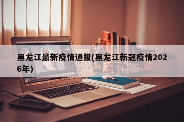黑龙江最新疫情通报(黑龙江新冠疫情2026年)