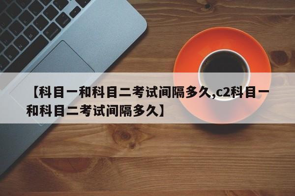 【科目一和科目二考试间隔多久,c2科目一和科目二考试间隔多久】