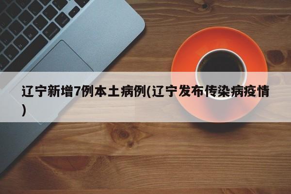 辽宁新增7例本土病例(辽宁发布传染病疫情)