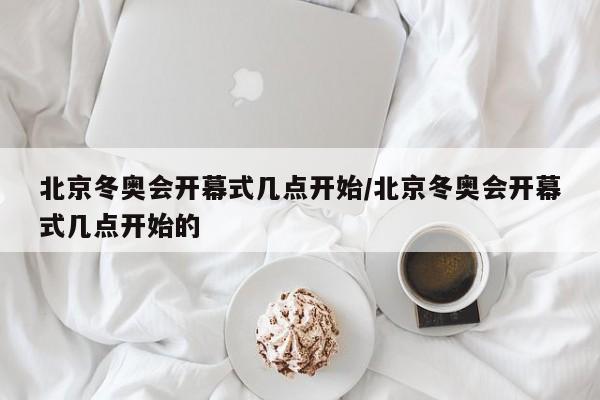 北京冬奥会开幕式几点开始/北京冬奥会开幕式几点开始的