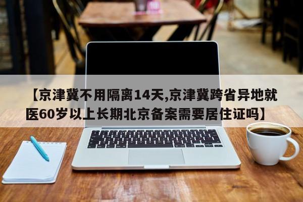 【京津冀不用隔离14天,京津冀跨省异地就医60岁以上长期北京备案需要居住证吗】