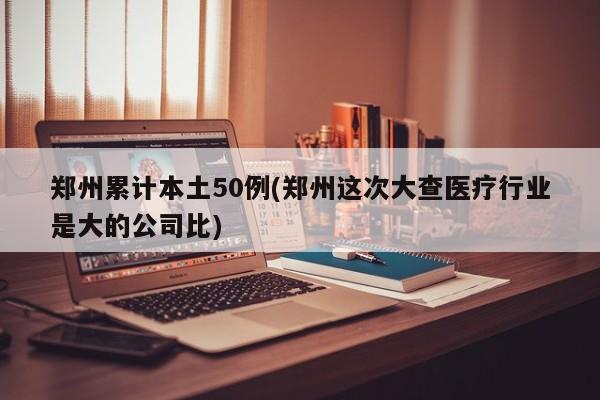 郑州累计本土50例(郑州这次大查医疗行业是大的公司比)