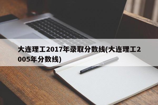 大连理工2017年录取分数线(大连理工2005年分数线)