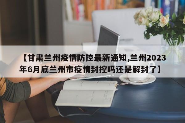【甘肃兰州疫情防控最新通知,兰州2023年6月底兰州市疫情封控吗还是解封了】