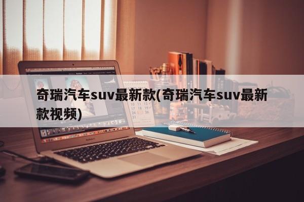 奇瑞汽车suv最新款(奇瑞汽车suv最新款视频)