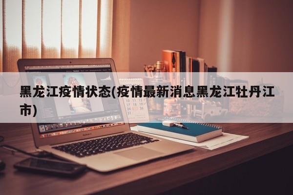黑龙江疫情状态(疫情最新消息黑龙江牡丹江市)
