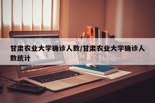 甘肃农业大学确诊人数/甘肃农业大学确诊人数统计