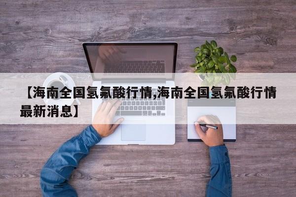 【海南全国氢氟酸行情,海南全国氢氟酸行情最新消息】