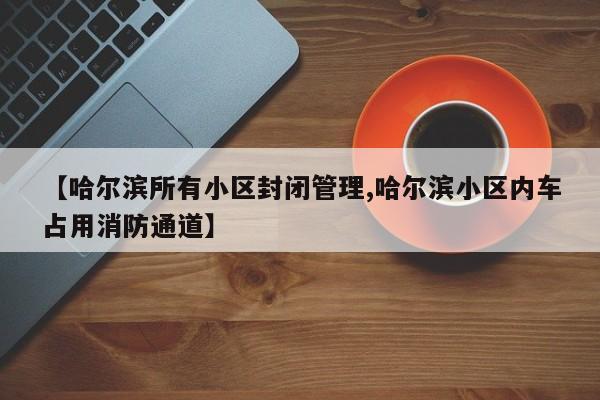 【哈尔滨所有小区封闭管理,哈尔滨小区内车占用消防通道】