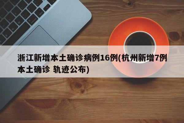 浙江新增本土确诊病例16例(杭州新增7例本土确诊 轨迹公布)