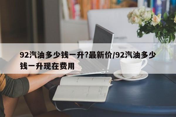 92汽油多少钱一升?最新价/92汽油多少钱一升现在费用